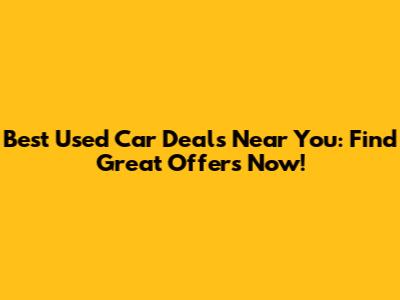 Best Used Car Deals Near You: Find Great Offers Now!