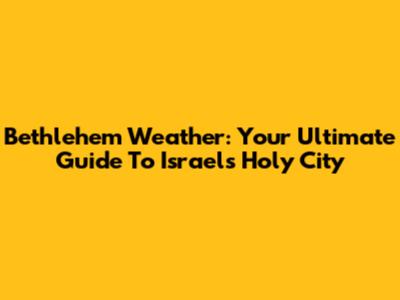 Bethlehem Weather: Your Ultimate Guide To Israel's Holy City