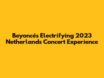Beyoncé's Electrifying 2023 Netherlands Concert Experience