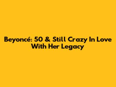 Beyoncé: 50 & Still Crazy In Love With Her Legacy