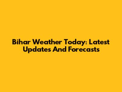 Bihar Weather Today: Latest Updates And Forecasts
