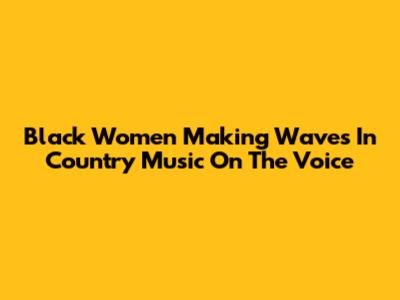 Black Women Making Waves In Country Music On The Voice
