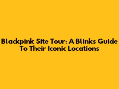 Blackpink Site Tour: A Blink's Guide To Their Iconic Locations