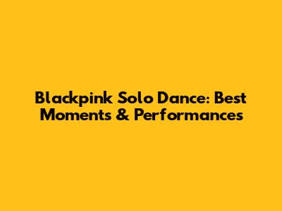 Blackpink Solo Dance: Best Moments & Performances