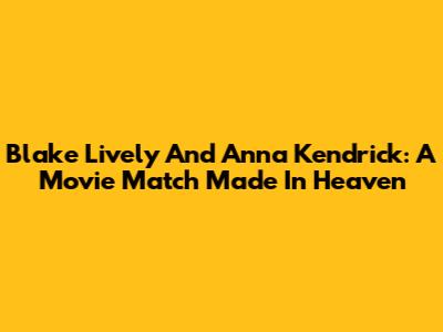 Blake Lively And Anna Kendrick: A Movie Match Made In Heaven
