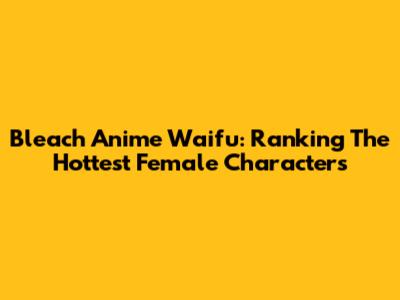 Bleach Anime Waifu: Ranking The Hottest Female Characters