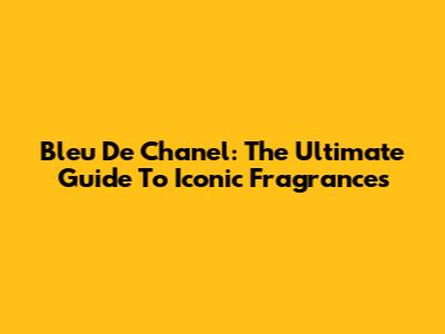 Bleu De Chanel: The Ultimate Guide To Iconic Fragrances