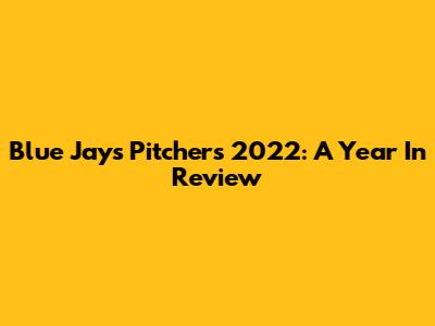 Blue Jays Pitchers 2022: A Year In Review