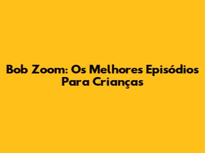 Bob Zoom: Os Melhores Episódios Para Crianças