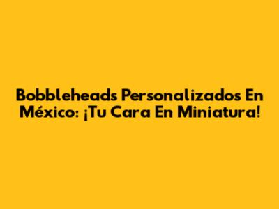 Bobbleheads Personalizados En México: ¡Tu Cara En Miniatura!
