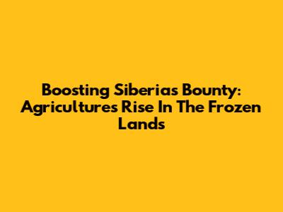 Boosting Siberia's Bounty: Agriculture's Rise In The Frozen Lands