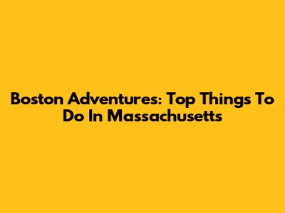 Boston Adventures: Top Things To Do In Massachusetts