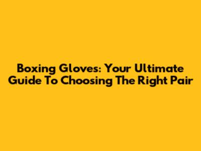 Boxing Gloves: Your Ultimate Guide To Choosing The Right Pair