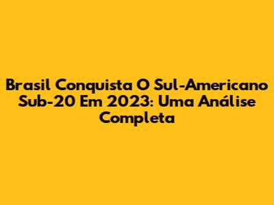 Brasil Conquista O Sul-Americano Sub-20 Em 2023: Uma Análise Completa
