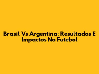 Brasil Vs Argentina: Resultados E Impactos No Futebol