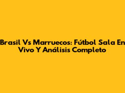 Brasil Vs Marruecos: Fútbol Sala En Vivo Y Análisis Completo