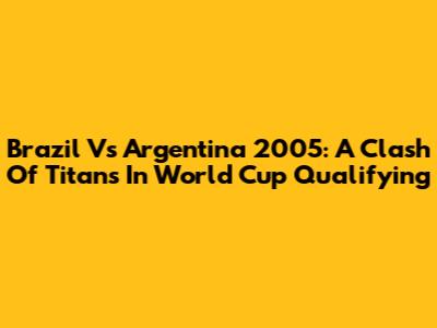 Brazil Vs Argentina 2005: A Clash Of Titans In World Cup Qualifying