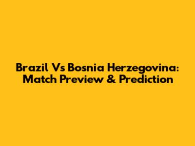 Brazil Vs Bosnia Herzegovina: Match Preview & Prediction