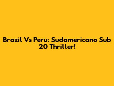 Brazil Vs Peru: Sudamericano Sub 20 Thriller!