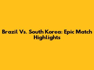 Brazil Vs. South Korea: Epic Match Highlights