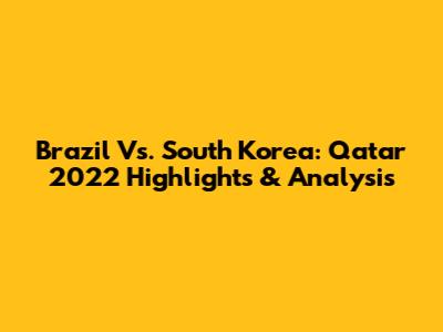 Brazil Vs. South Korea: Qatar 2022 Highlights & Analysis