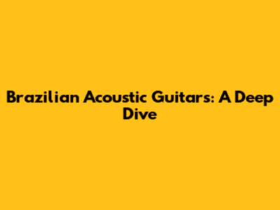 Brazilian Acoustic Guitars: A Deep Dive