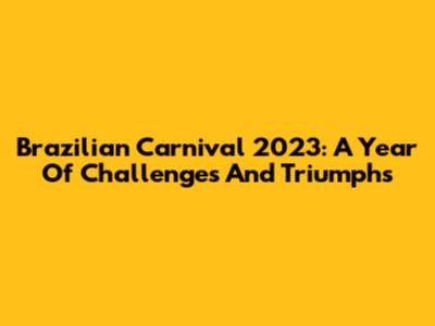 Brazilian Carnival 2023: A Year Of Challenges And Triumphs