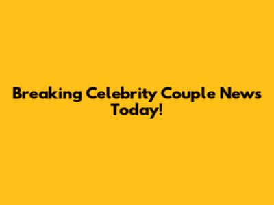 Breaking Celebrity Couple News Today!
