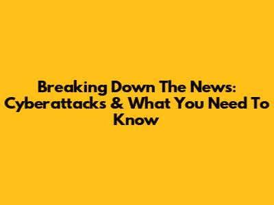 Breaking Down The News: Cyberattacks & What You Need To Know