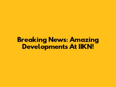 Breaking News: Amazing Developments At IIKN!