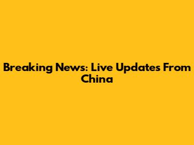 Breaking News: Live Updates From China