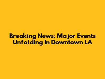 Breaking News: Major Events Unfolding In Downtown LA