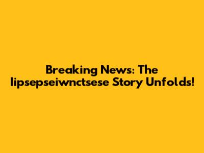 Breaking News: The Iipsepseiwnctsese Story Unfolds!