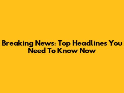 Breaking News: Top Headlines You Need To Know Now