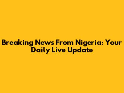 Breaking News From Nigeria: Your Daily Live Update