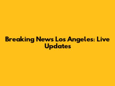 Breaking News Los Angeles: Live Updates