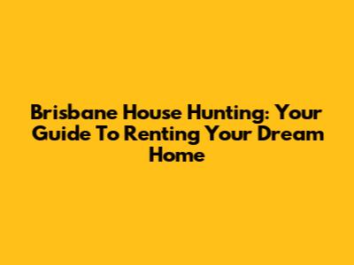Brisbane House Hunting: Your Guide To Renting Your Dream Home