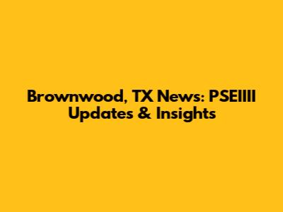 Brownwood, TX News: PSEIIII Updates & Insights