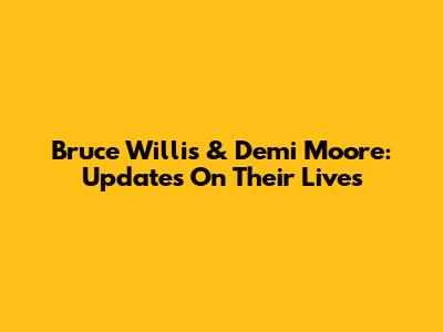 Bruce Willis & Demi Moore: Updates On Their Lives