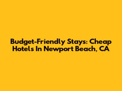 Budget-Friendly Stays: Cheap Hotels In Newport Beach, CA