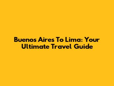 Buenos Aires To Lima: Your Ultimate Travel Guide