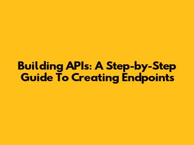 Building APIs: A Step-by-Step Guide To Creating Endpoints