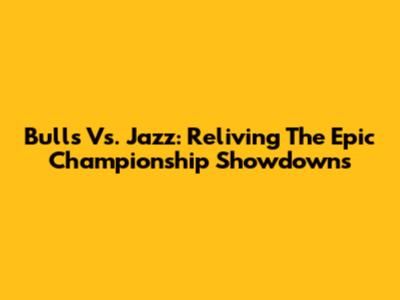 Bulls Vs. Jazz: Reliving The Epic Championship Showdowns