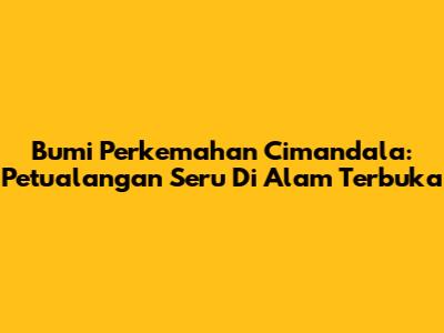 Bumi Perkemahan Cimandala: Petualangan Seru Di Alam Terbuka