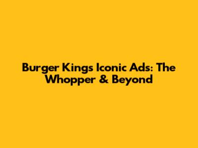 Burger King's Iconic Ads: The Whopper & Beyond