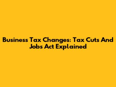 Business Tax Changes: Tax Cuts And Jobs Act Explained