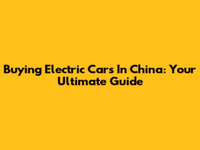 Buying Electric Cars In China: Your Ultimate Guide
