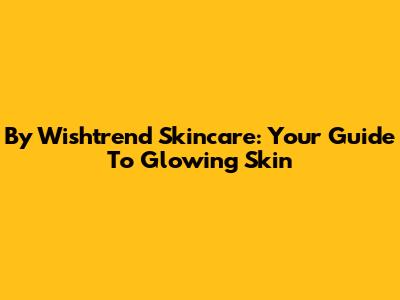 By Wishtrend Skincare: Your Guide To Glowing Skin