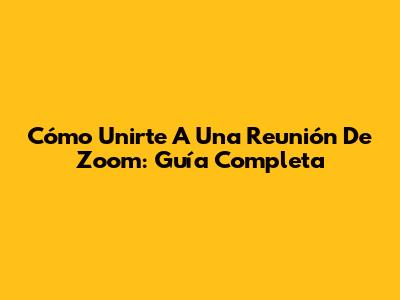 Cómo Unirte A Una Reunión De Zoom: Guía Completa