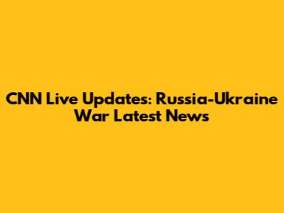 CNN Live Updates: Russia-Ukraine War Latest News